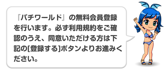 『パチワールド』の無料会員登録を行います。必ず利用規約をご確認のうえ、同意いただける方は下記の[登録する]ボタンよりお進みください。